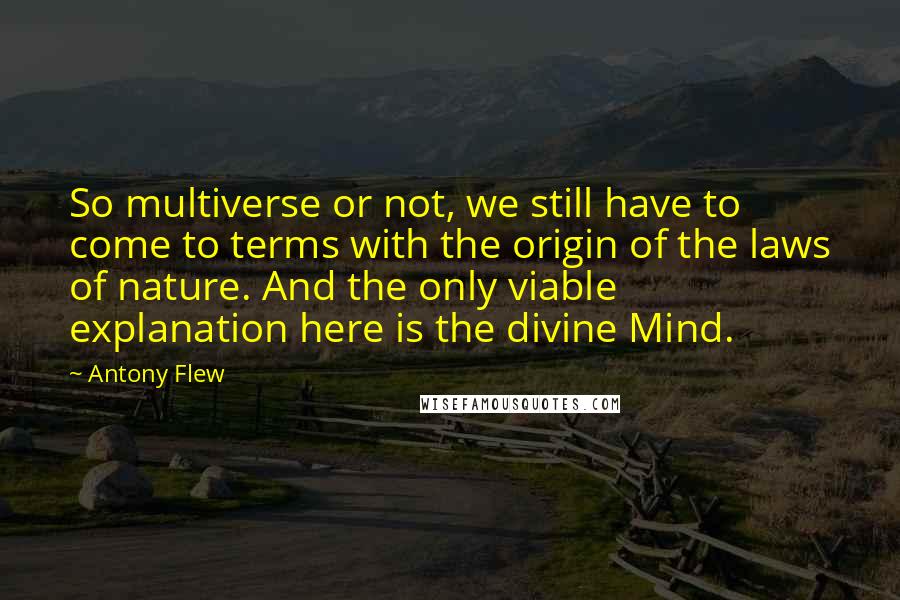 Antony Flew Quotes: So multiverse or not, we still have to come to terms with the origin of the laws of nature. And the only viable explanation here is the divine Mind.