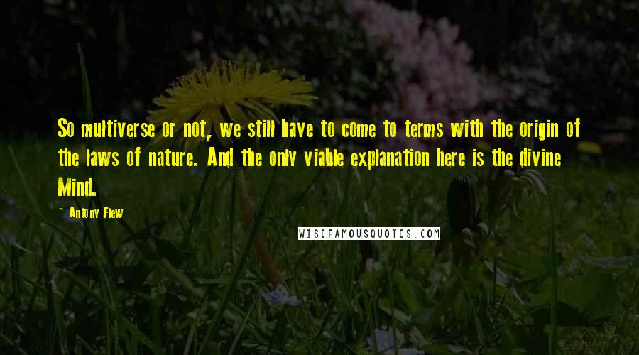 Antony Flew Quotes: So multiverse or not, we still have to come to terms with the origin of the laws of nature. And the only viable explanation here is the divine Mind.