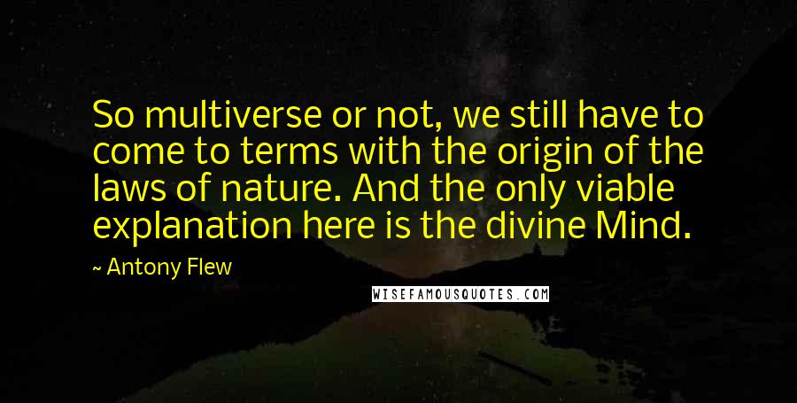 Antony Flew Quotes: So multiverse or not, we still have to come to terms with the origin of the laws of nature. And the only viable explanation here is the divine Mind.