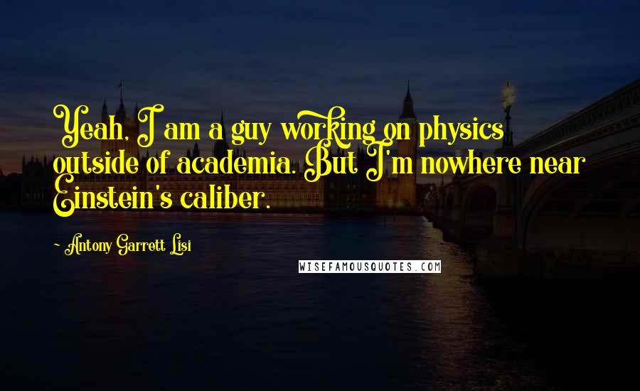 Antony Garrett Lisi Quotes: Yeah, I am a guy working on physics outside of academia. But I'm nowhere near Einstein's caliber.