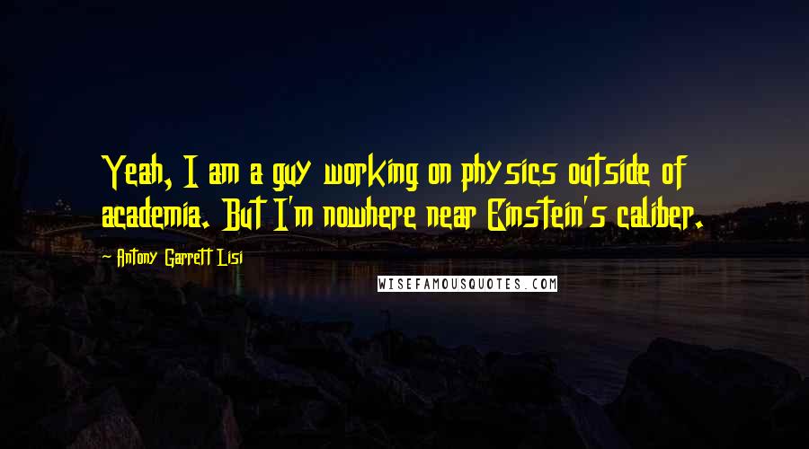 Antony Garrett Lisi Quotes: Yeah, I am a guy working on physics outside of academia. But I'm nowhere near Einstein's caliber.