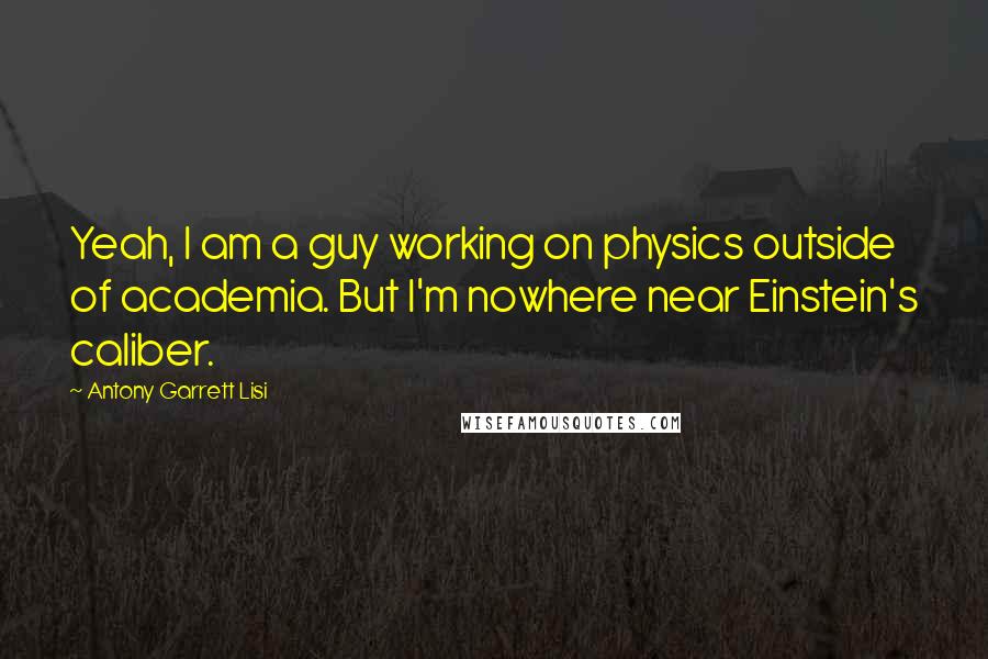 Antony Garrett Lisi Quotes: Yeah, I am a guy working on physics outside of academia. But I'm nowhere near Einstein's caliber.