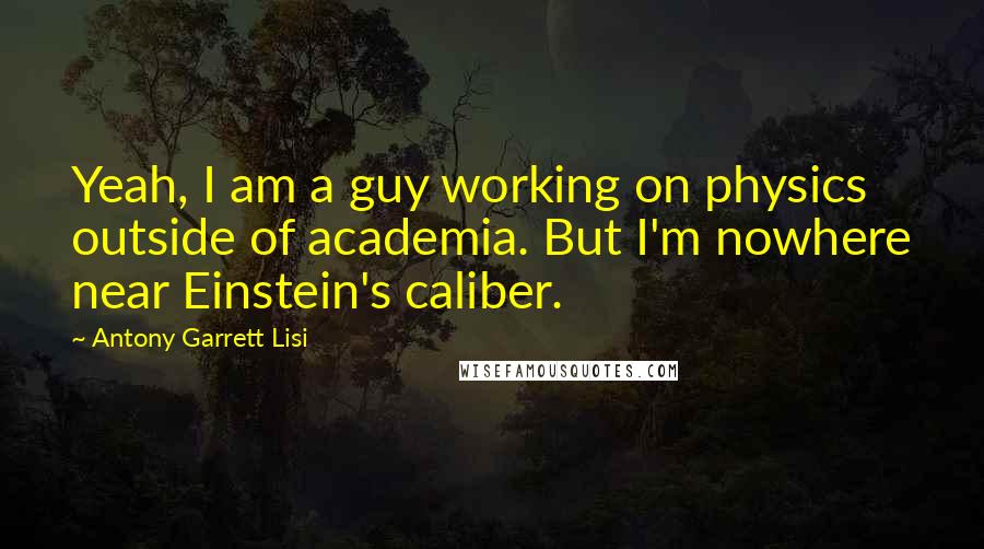 Antony Garrett Lisi Quotes: Yeah, I am a guy working on physics outside of academia. But I'm nowhere near Einstein's caliber.