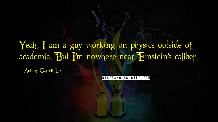 Antony Garrett Lisi Quotes: Yeah, I am a guy working on physics outside of academia. But I'm nowhere near Einstein's caliber.