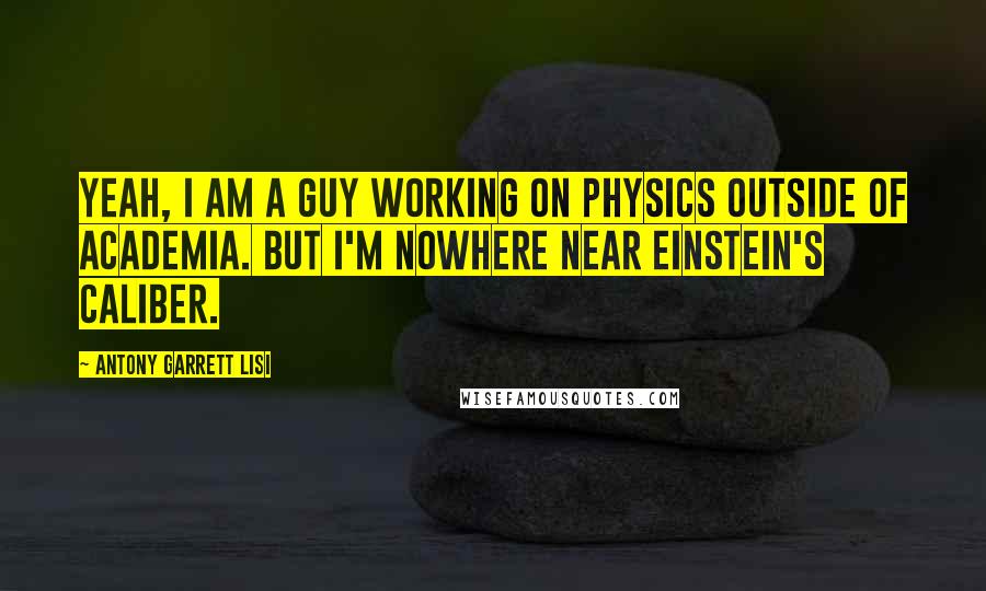 Antony Garrett Lisi Quotes: Yeah, I am a guy working on physics outside of academia. But I'm nowhere near Einstein's caliber.