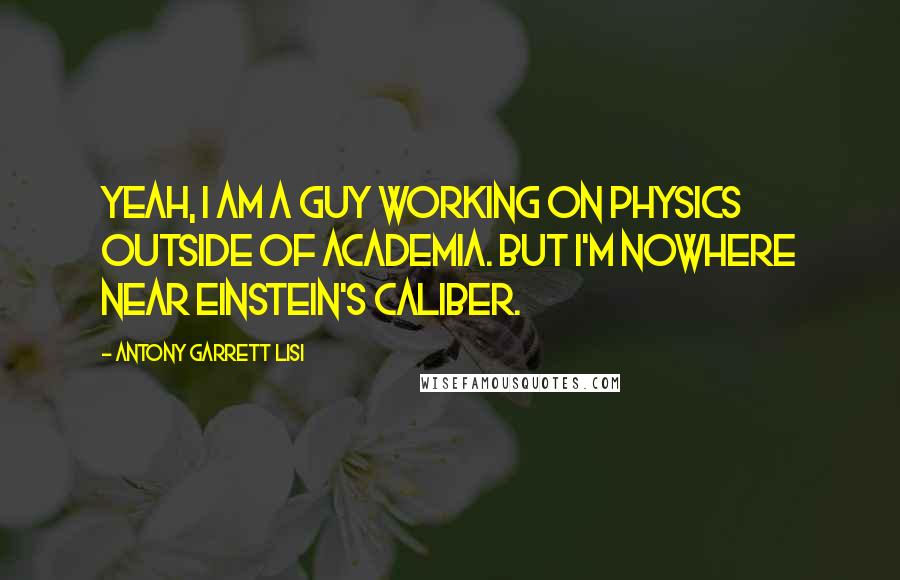 Antony Garrett Lisi Quotes: Yeah, I am a guy working on physics outside of academia. But I'm nowhere near Einstein's caliber.