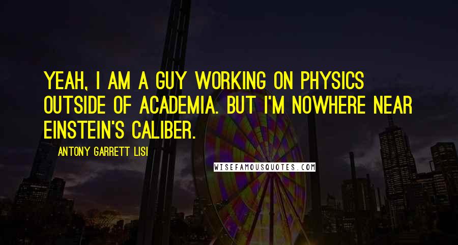 Antony Garrett Lisi Quotes: Yeah, I am a guy working on physics outside of academia. But I'm nowhere near Einstein's caliber.