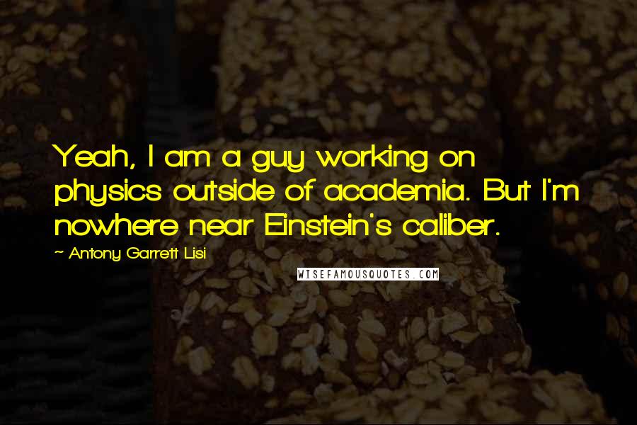 Antony Garrett Lisi Quotes: Yeah, I am a guy working on physics outside of academia. But I'm nowhere near Einstein's caliber.