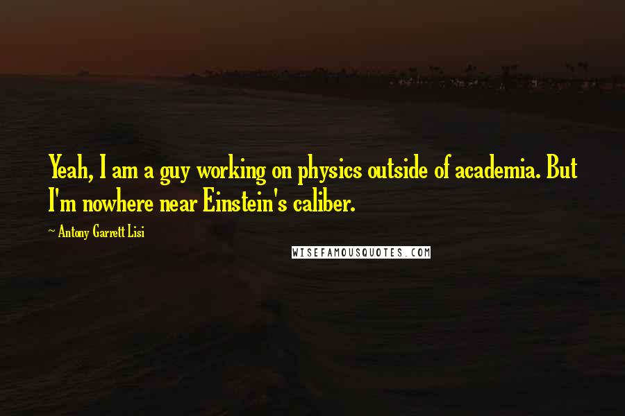 Antony Garrett Lisi Quotes: Yeah, I am a guy working on physics outside of academia. But I'm nowhere near Einstein's caliber.