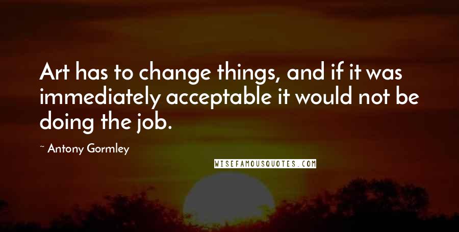 Antony Gormley Quotes: Art has to change things, and if it was immediately acceptable it would not be doing the job.