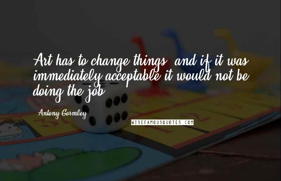 Antony Gormley Quotes: Art has to change things, and if it was immediately acceptable it would not be doing the job.