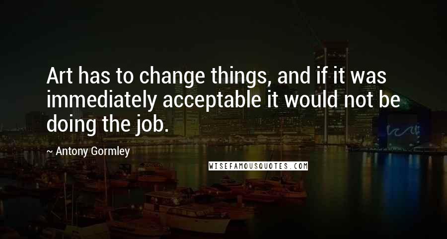 Antony Gormley Quotes: Art has to change things, and if it was immediately acceptable it would not be doing the job.