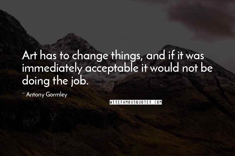 Antony Gormley Quotes: Art has to change things, and if it was immediately acceptable it would not be doing the job.