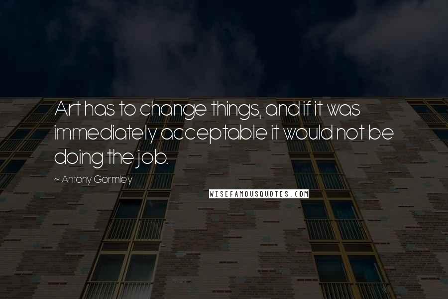 Antony Gormley Quotes: Art has to change things, and if it was immediately acceptable it would not be doing the job.