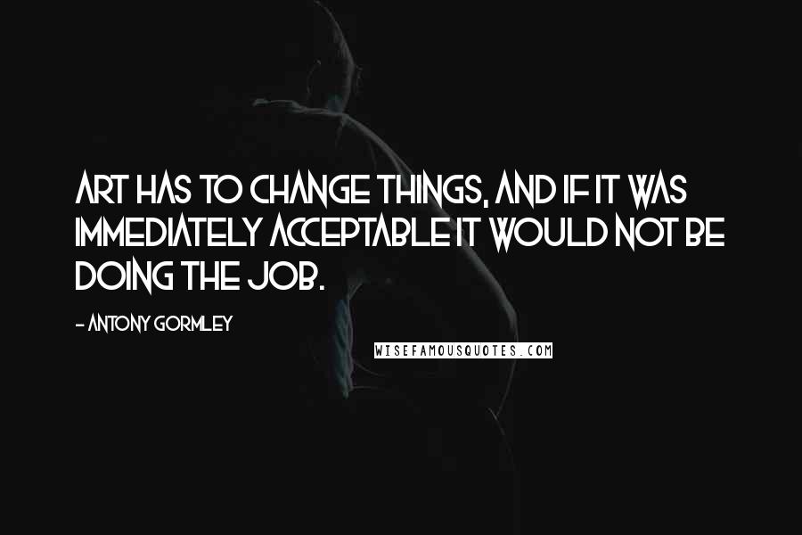 Antony Gormley Quotes: Art has to change things, and if it was immediately acceptable it would not be doing the job.
