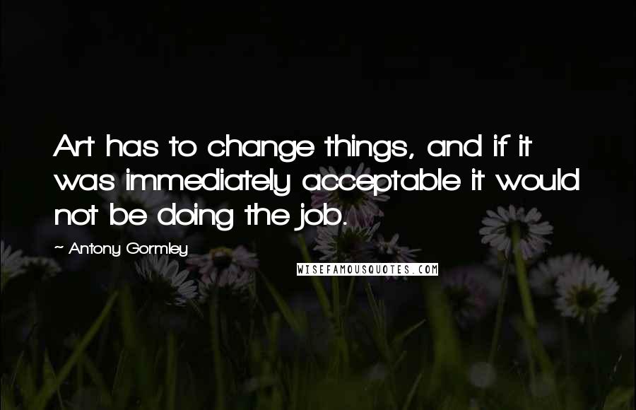 Antony Gormley Quotes: Art has to change things, and if it was immediately acceptable it would not be doing the job.