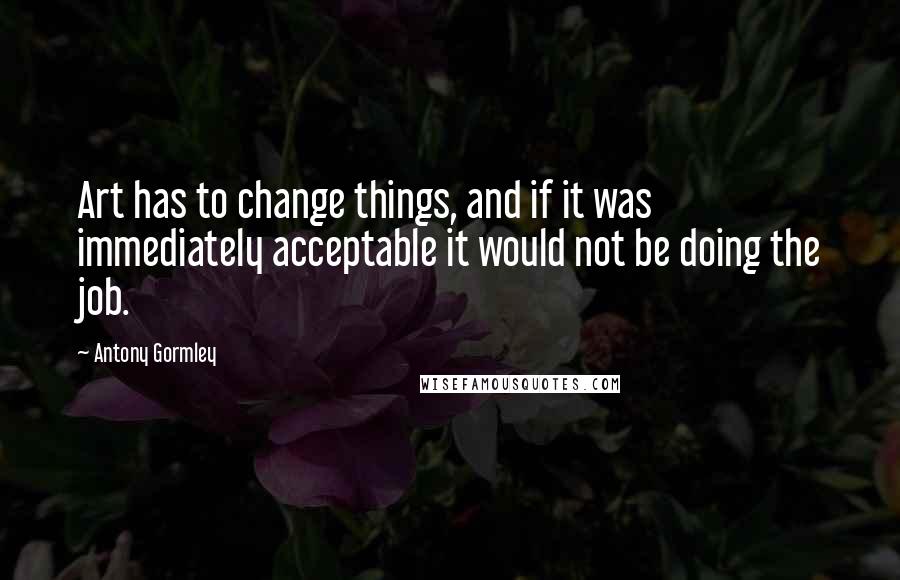 Antony Gormley Quotes: Art has to change things, and if it was immediately acceptable it would not be doing the job.