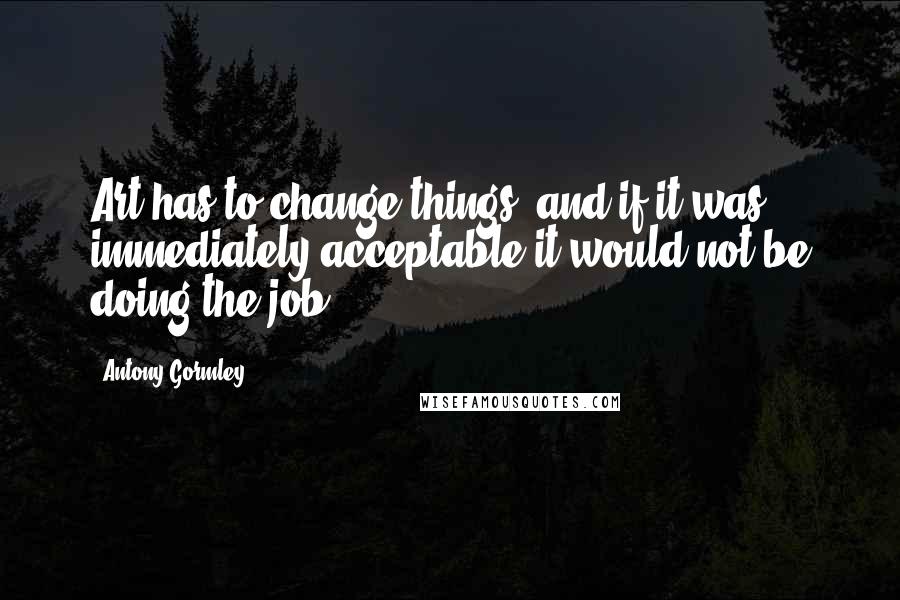 Antony Gormley Quotes: Art has to change things, and if it was immediately acceptable it would not be doing the job.