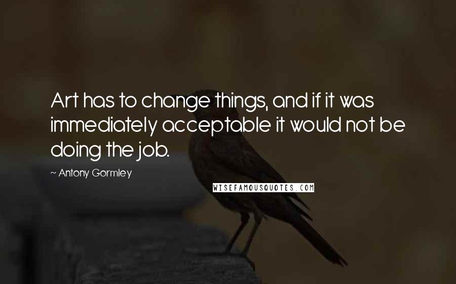 Antony Gormley Quotes: Art has to change things, and if it was immediately acceptable it would not be doing the job.