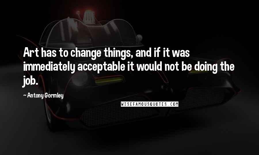 Antony Gormley Quotes: Art has to change things, and if it was immediately acceptable it would not be doing the job.