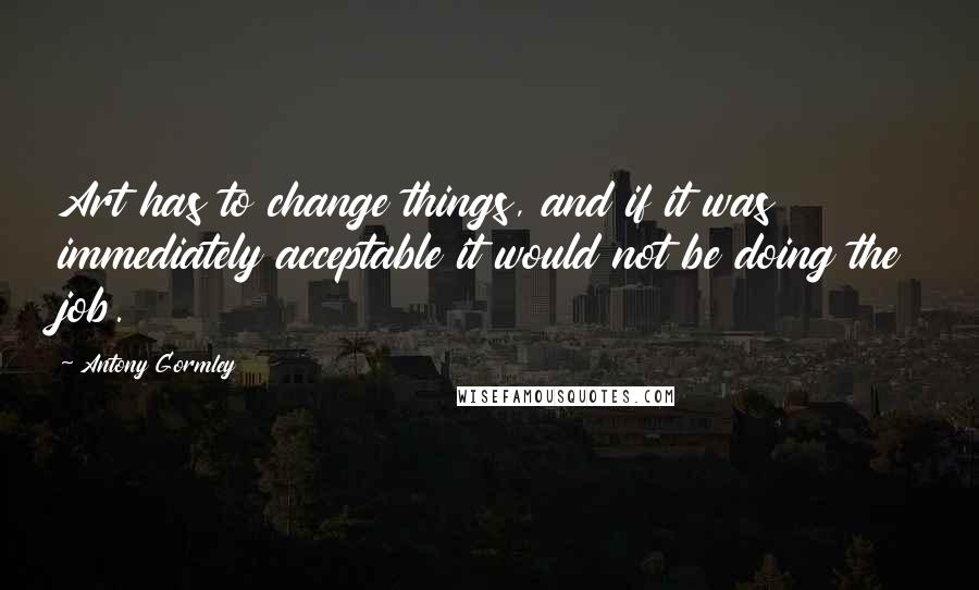 Antony Gormley Quotes: Art has to change things, and if it was immediately acceptable it would not be doing the job.