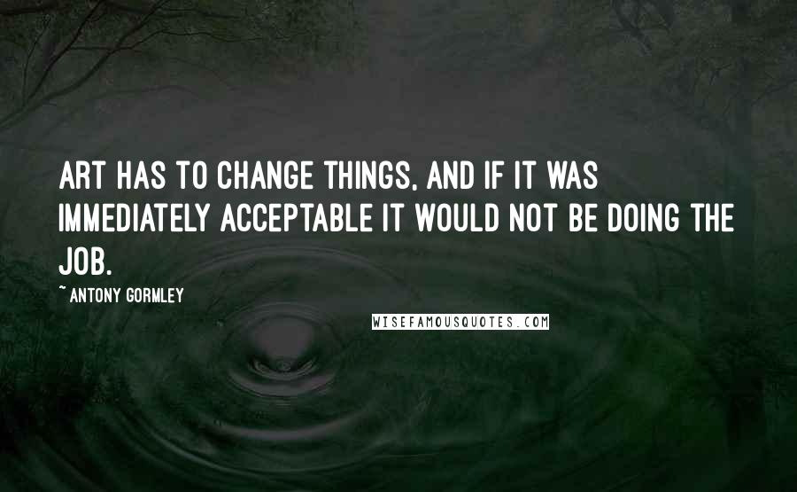 Antony Gormley Quotes: Art has to change things, and if it was immediately acceptable it would not be doing the job.