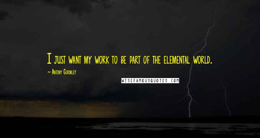 Antony Gormley Quotes: I just want my work to be part of the elemental world.