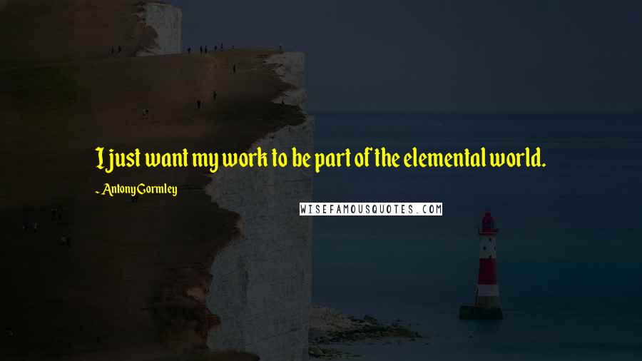 Antony Gormley Quotes: I just want my work to be part of the elemental world.