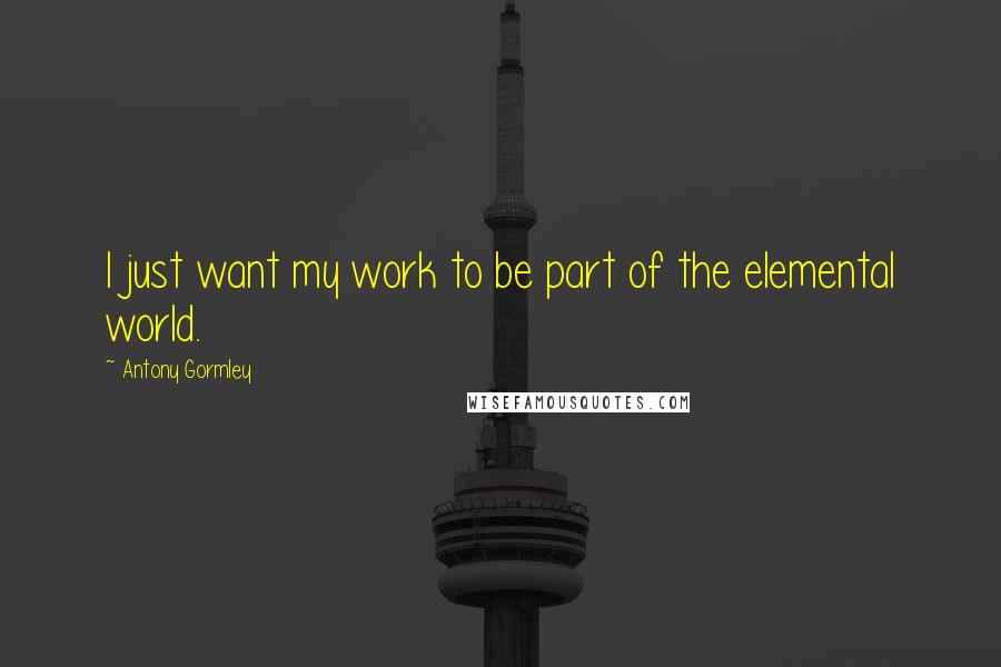 Antony Gormley Quotes: I just want my work to be part of the elemental world.