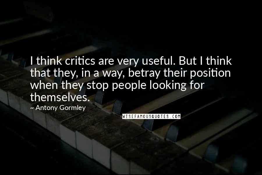 Antony Gormley Quotes: I think critics are very useful. But I think that they, in a way, betray their position when they stop people looking for themselves.