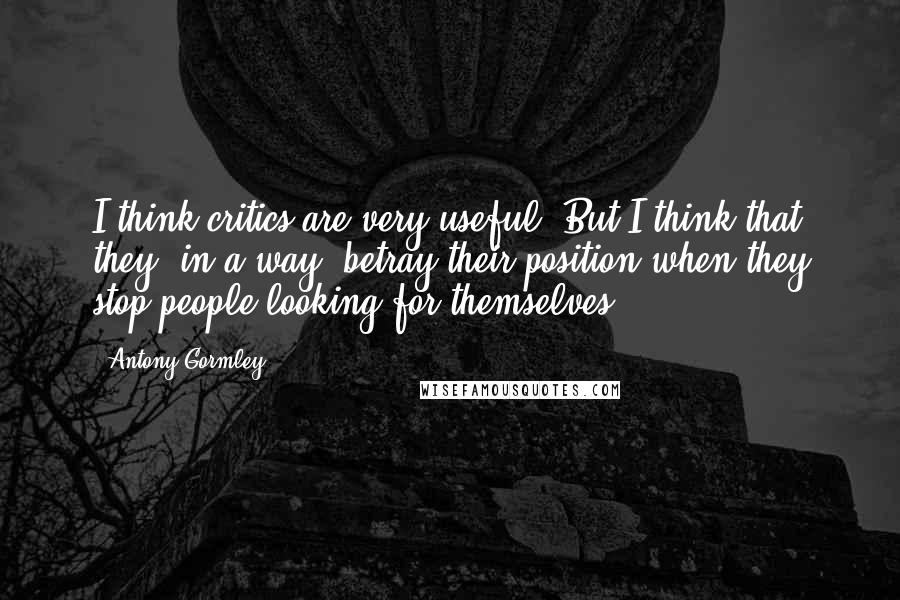 Antony Gormley Quotes: I think critics are very useful. But I think that they, in a way, betray their position when they stop people looking for themselves.