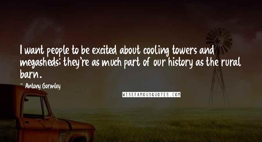 Antony Gormley Quotes: I want people to be excited about cooling towers and megasheds; they're as much part of our history as the rural barn.