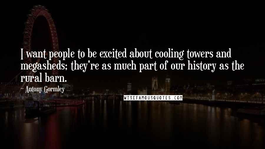 Antony Gormley Quotes: I want people to be excited about cooling towers and megasheds; they're as much part of our history as the rural barn.