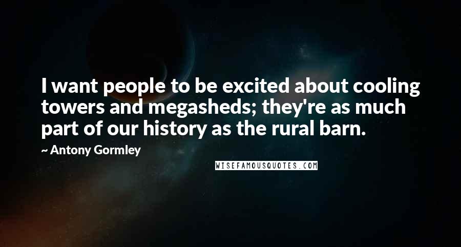 Antony Gormley Quotes: I want people to be excited about cooling towers and megasheds; they're as much part of our history as the rural barn.