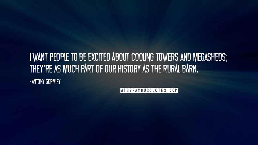 Antony Gormley Quotes: I want people to be excited about cooling towers and megasheds; they're as much part of our history as the rural barn.