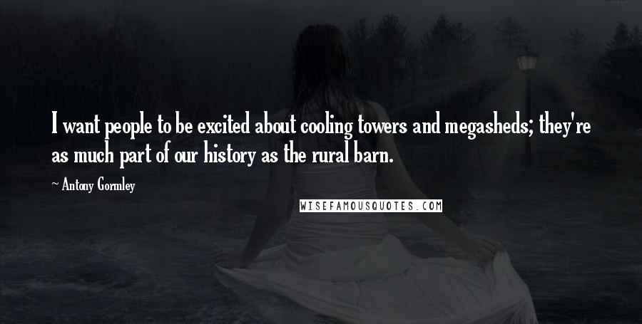 Antony Gormley Quotes: I want people to be excited about cooling towers and megasheds; they're as much part of our history as the rural barn.