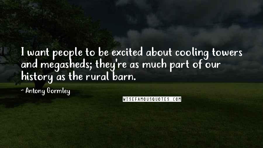Antony Gormley Quotes: I want people to be excited about cooling towers and megasheds; they're as much part of our history as the rural barn.