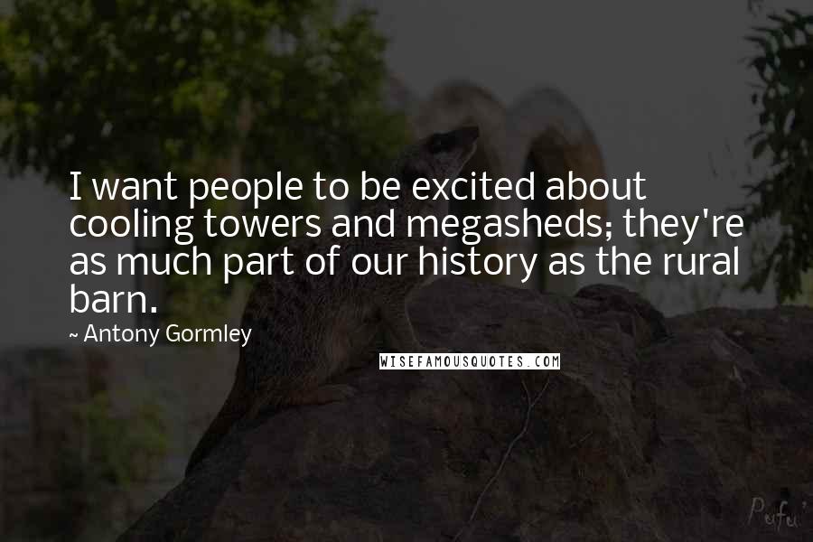 Antony Gormley Quotes: I want people to be excited about cooling towers and megasheds; they're as much part of our history as the rural barn.
