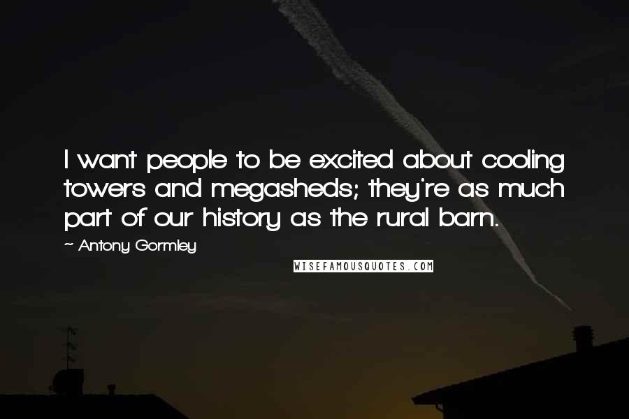 Antony Gormley Quotes: I want people to be excited about cooling towers and megasheds; they're as much part of our history as the rural barn.