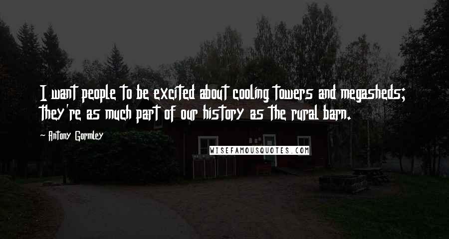 Antony Gormley Quotes: I want people to be excited about cooling towers and megasheds; they're as much part of our history as the rural barn.