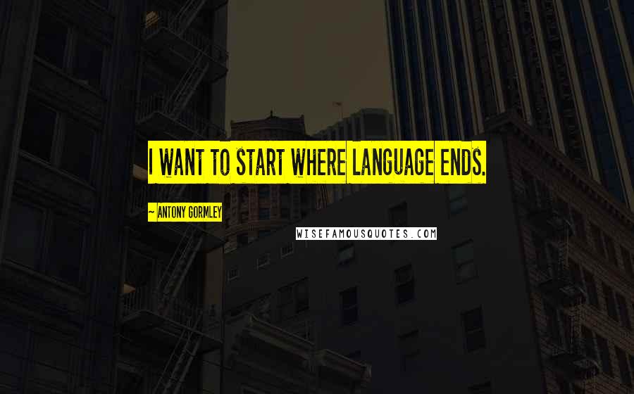 Antony Gormley Quotes: I want to start where language ends.