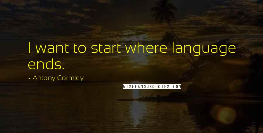 Antony Gormley Quotes: I want to start where language ends.