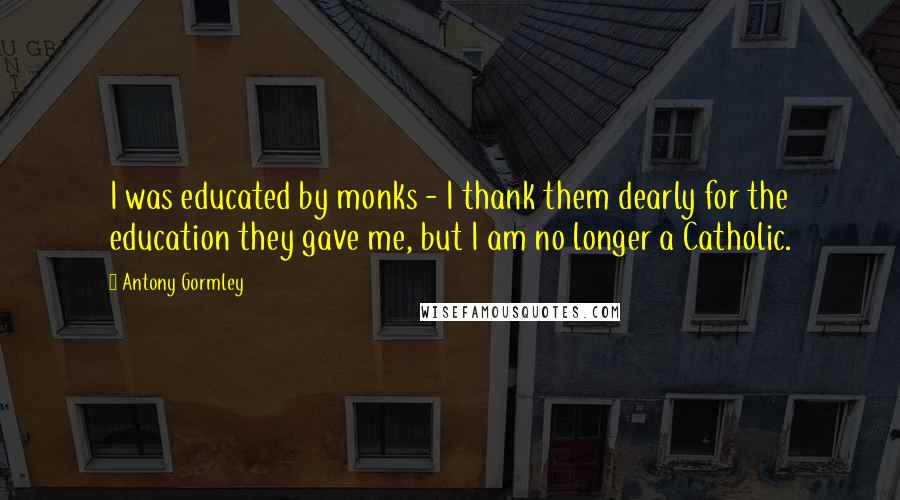 Antony Gormley Quotes: I was educated by monks - I thank them dearly for the education they gave me, but I am no longer a Catholic.