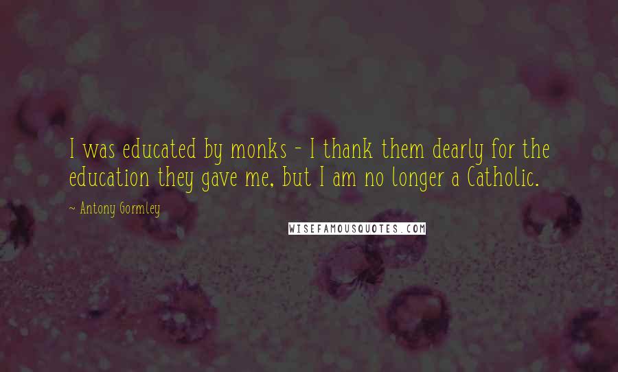 Antony Gormley Quotes: I was educated by monks - I thank them dearly for the education they gave me, but I am no longer a Catholic.