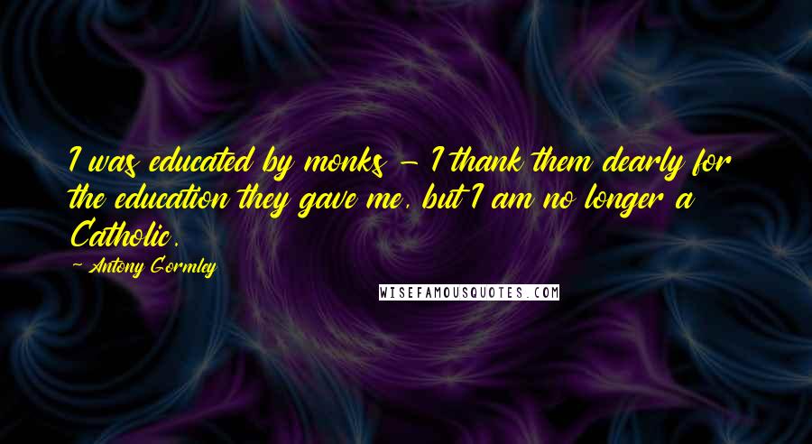 Antony Gormley Quotes: I was educated by monks - I thank them dearly for the education they gave me, but I am no longer a Catholic.
