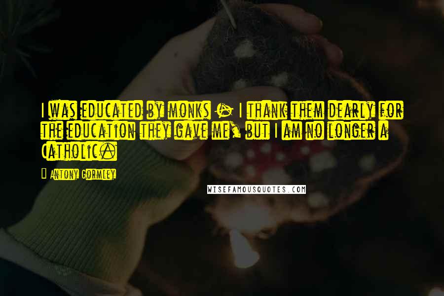 Antony Gormley Quotes: I was educated by monks - I thank them dearly for the education they gave me, but I am no longer a Catholic.