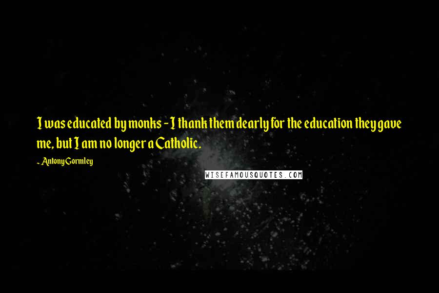 Antony Gormley Quotes: I was educated by monks - I thank them dearly for the education they gave me, but I am no longer a Catholic.