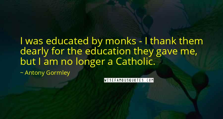 Antony Gormley Quotes: I was educated by monks - I thank them dearly for the education they gave me, but I am no longer a Catholic.