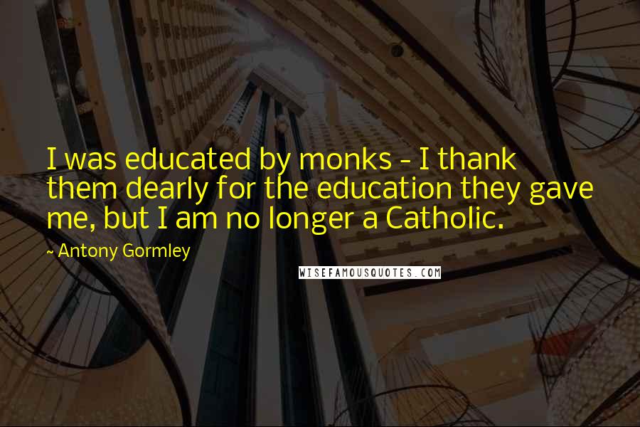 Antony Gormley Quotes: I was educated by monks - I thank them dearly for the education they gave me, but I am no longer a Catholic.