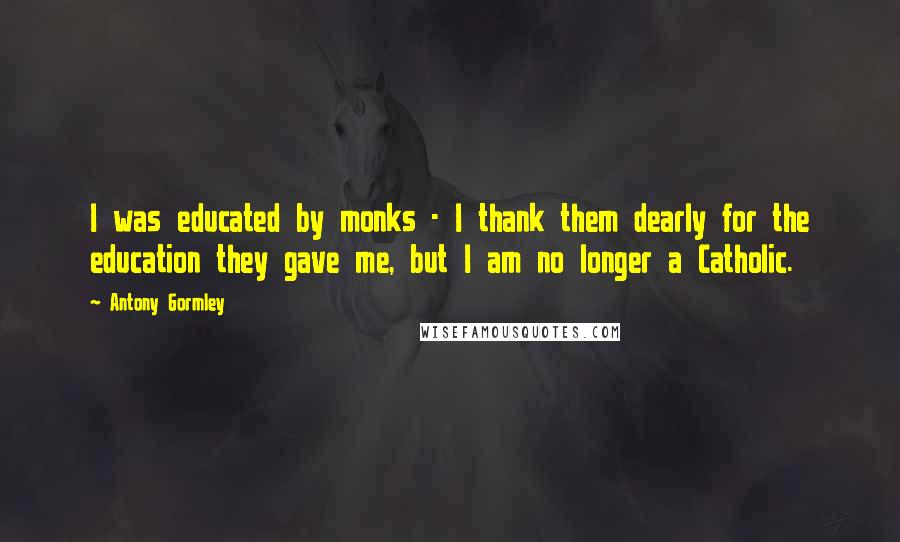 Antony Gormley Quotes: I was educated by monks - I thank them dearly for the education they gave me, but I am no longer a Catholic.